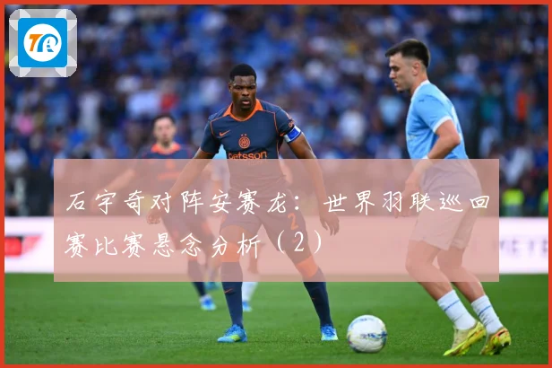 石宇奇对阵安赛龙：世界羽联巡回赛比赛悬念分析（2）