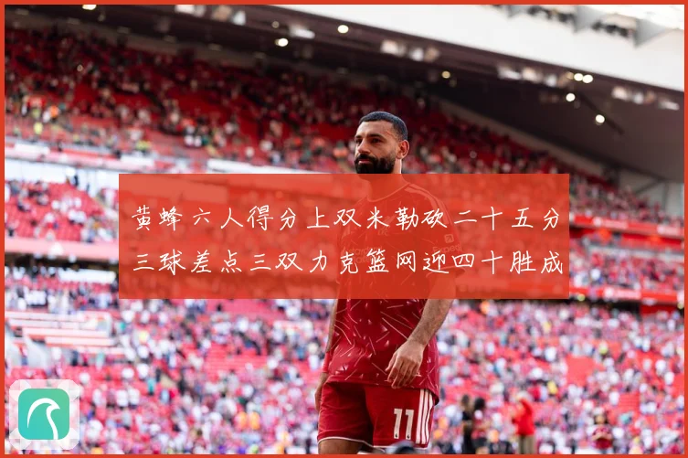 黄蜂六人得分上双米勒砍二十五分三球差点三双力克篮网迎四十胜成长观察