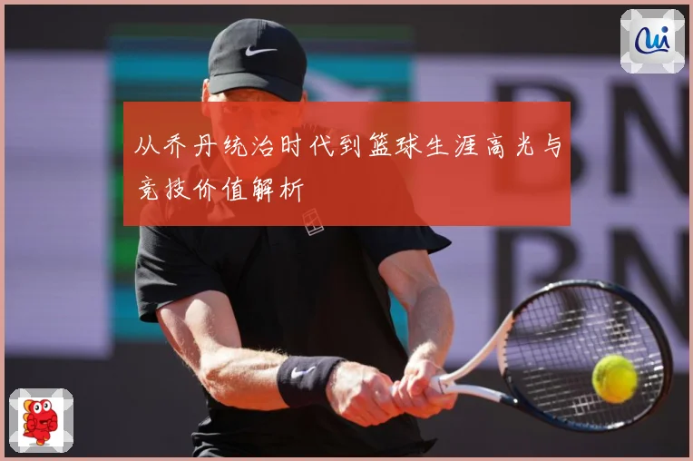 从乔丹统治时代到篮球生涯高光与竞技价值解析