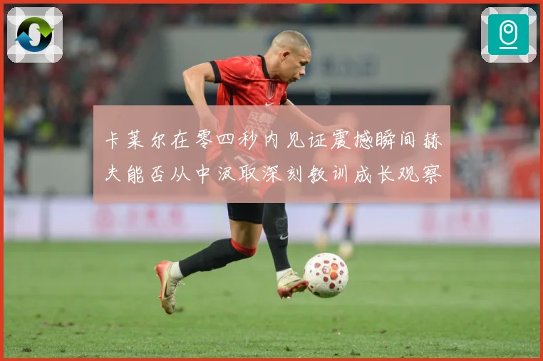 卡莱尔在零四秒内见证震撼瞬间赫夫能否从中汲取深刻教训成长观察