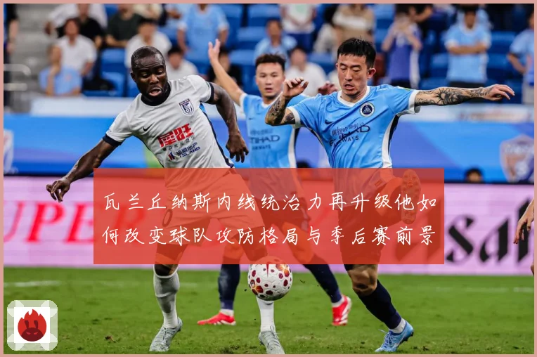 瓦兰丘纳斯内线统治力再升级他如何改变球队攻防格局与季后赛前景
