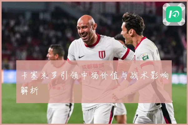 卡塞米罗引领中场价值与战术影响解析