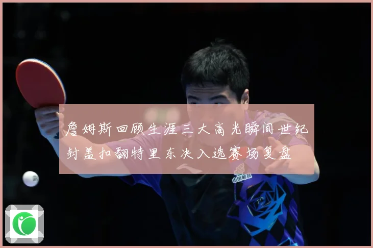 詹姆斯回顾生涯三大高光瞬间世纪封盖扣翻特里东决入选赛场复盘