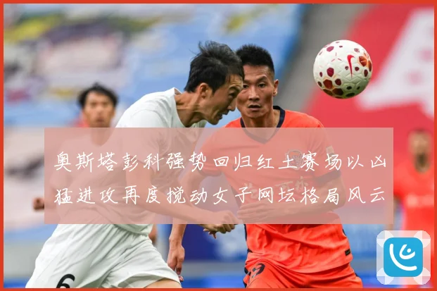 奥斯塔彭科强势回归红土赛场以凶猛进攻再度搅动女子网坛格局风云赛场观察