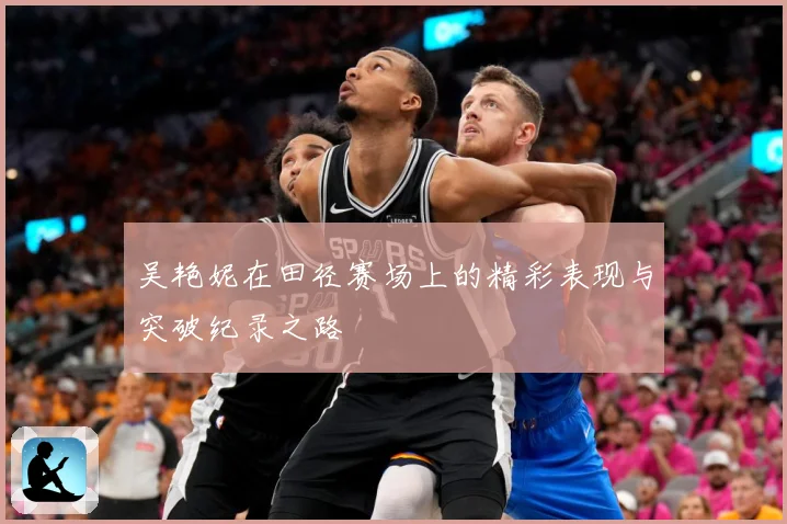 吴艳妮在田径赛场上的精彩表现与突破纪录之路