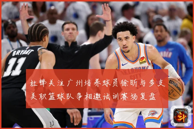 杜锋关注广州培养球员徐昕与多支美职篮球队争相邀试训赛场复盘