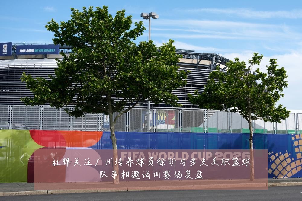 杜锋关注广州培养球员徐昕与多支美职篮球队争相邀试训赛场复盘